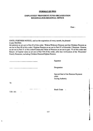 [FORMAT OF PPO] 
EMPLOYEES' PROVIDENT FUND ORGANISATION 
REGIONAL/SUB-REGIONAL OFFICE 
~' . 
Date: 
UNTIL FURTHER NOTICE, and on the expiration of every month, be pleased 
to pay Shri/Smt. 
the pension as set out in Part-II of this order Widow/Widower Pension and the Children Pension as 
set out in Part-Ill of this order / Orphan Pension as set out in Part-IV of thisorder / Nominee Pension 
as set out in Part- V of this order/Commuted Value of Pension as set out in pan -VI of this order and 
Return of Capital value as set out in Part-VII of this order, after due verification of the Pensioner/ 
Family Pensioner, including Children Pension/Orphan Pension. 
Signature 
Designation 
Special Seal of the Pension Payment 
order 
Issuing Authority 
Bank Code 
To 
S.B. A/e 
117 1 
J •• 
 