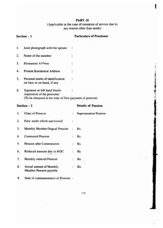 PART -11 
(Applicable in the case of cessation of service due ~o 
any reason other than death) 
Section - 1 Particulars of Pensioner 
1. Joint photograph with the spouse 
2. Name of the member 
3. Permanent Address 
4. Present Residential Address 
5. Personal marks of identification 
on face or on hand, if any 
6. Signature or left hand thumb 
impression of the pensioner 
(To be obtained at the time of first payment of pension) 
Section - 2 Details of Pension 
l. Class of Pension Superanuation Pension 
2. Para. under which sanctioned 
3. Monthly Member Orignal Pension Rs. 
4. Commuted Pension Rs. 
5. Pension after Commutation Rs. 
6. Reduced amount due to ROC Rs . 
...-~~,,--"_-.. " 
7. Monthly reduced Pension Rs. 
, 
8. Actual amount of Monthly Rs. 
Member Pension payable 
9. Date of commencement of Pension 
119 
 