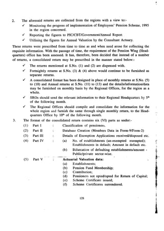 2. The aforesaid returns are collected from the regions with a view to:- 
./' Monitoring the progress of implementation of Employees"Pension Scheme, 1995 
in the region concerned . 
./' Reporting the figures to PIC/CBT/GovernmentlAnnual Report . 
./' Utilising the figures for Annual Valuation by the Consultant Actuary. 
These returns were prescribed from time to time as and when need arose for collecting the 
requisite information. With the passage of time, the requirement of the Pension Wing (Head-quarters) 
office has been assessed. It has, therefore, been decided that instead of a number 
of returns, a consolidated return may be prescribed in the manner stated below.- 
./' The returns mentioned at S.No. (1) and (2) are dispensed with . 
./' Fortnightly returns at S.No. (3) & (4) above would continue to be furnished as 
separate returns . 
./' A consolidated format has been designed in place of monthly returns at S.No. (5) 
to (10) and Annual returns at S.No. (11) to (13) and the details/information/data 
may be furnished on monthly basis by the Regional Offices, for the region as a 
whole . 
./' SROs should send the relevant information to their Regional Headquarters by 5th 
of the following month . 
./' The Regional Offices should compile and consolidate the information for the 
whole region and furnish the same through single monthly return, to the Head-quarters 
Office by 10th of the following month. 
3. The format of the consolidated return contains six (VI) parts as under:- 
( I) Part I Classification of pensioners. 
(2) Part 11 Database Creation (Members Data in Form-91F0rm-2) 
(3) Part III Details of Exemption Applications received/disposed etc. 
(4) Part IV (a) No. of establishments (un-exempted exempted); 
Establishments in default; Amount in default etc. 
Bifurcation of defaulting establishments/amount - 
Public/pri vate sector-wise . 
(b) 
..__ ... - ------ . 
Actuarial Valuation data: 
(a) Establishments; 
(b) Pension Fund Membership; 
(c) Contribution; 
(d) Pensioners not opted/opted for Return of Capital; 
(e) Scheme Certificate issued; 
(f) Scheme Certificates surrendered. 
(5) Part V 
128 
"'~ 
iI 
I 
 