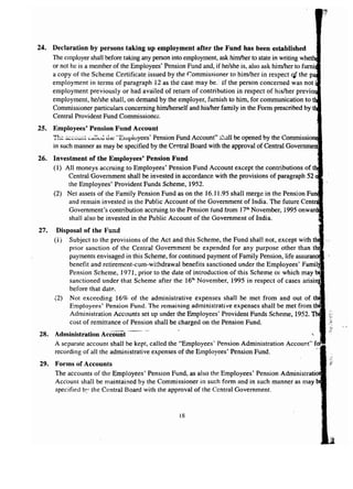 24. Declaration by persons taking up employment after the Fund has been established 
The employer shall before taking any person into employment, ask himther to state in writing Ulh.F>th •• 
or not he is a member of the Employees' Pension Fund and, if he/she is, also ask himlher to 
a copy of the Scheme Certificate issued by the Commissioner to him/her in respect qf the 
employment in terms of paragraph 12 as the case may be. If the person concerned was not i 
employment previously or had availed of return of contribution in respect of his/her pre 
employment, he/she shall, on demand by the employer, furnish to him, for communication to 
Commissioner particulars concerning himlherself and his/her family in the Form prescribed by 
Central Provident Fund Commissioner. 
25. Employees' Pension Fund Account 
T~~~~~vui'~':'a~~vJ i.il~ "Einpioyees' Pension Fund Account" shall be opened by the COImlnISl)IOlrteli 
in such manner as may be specified by the Central Board with the approval of Central 
26. Investment of the Employees' Pension Fund 
(1) All moneys accruing to Employees' Pension Fund Account except the contributions of 
Central Government shall be invested in accordance with the provisions of paragraph 52 
the Employees' Provident Funds Scheme, 1952. 
(2) Net assets of the Family Pension Fund as on the 16.11.95 shall merge in the Pension 
and remain invested in the Public Account of the Government of India. The future ,-,,,,,ua. 
Government's contribution accruing to the Pension fund from 17thNovember, 1995 OnXI!'lT'n_ 
shall also be invested in the Public Account of the Government of India. 
27. Disposal of the Fund 
(1) Subject to the provisions of the Act and this Scheme, the Fund shall not, except with 
prior sanction of the Central Government be expended for any purpose other than 
payments envisaged in this Scheme, for continued payment of Family Pension, life assuraLllce. 
benefit and retirement-cum-withdrawal benefits sanctioned under the Employees' 
Pension Scheme, 1971, prior to the date of introduction of this Scheme or which may 
sanctioned under that Scheme after the 16'h November, 1995 in respect of cases arisi 
before that date. 
(2) Not exceeding 16% of the administrative expenses shall be met from and out of 
Employees' Pension Fund. The remaining administrative expenses shall be met from 
Administration Accounts set up under the Employees' Provident Funds Scheme, 1952. 
cost of remittance of Pension shall be charged on the Pension Fund. 
28. Administration Account ..---- 
A separate account shall be kept, called the "Employees' Pension Administration Account" 
recording of all the administrative expenses of the Employees' Pension Fund. 
29. Forms of Accounts 
The accounts of the Employees' Pension Fund, as also the Employees' Pension Admini 
Account shall be maintained by the Commissioner in such form and in such manner as may 
specified by the Central Board with the approval of the Central Government. 
18 
 