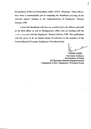 the guidance of Shri A.Viswanathan, Addl. c.p.f.e. (Pension). These officers 
have done a commendable job in compiling the Handbook covering all the 
relevant aspects relating to the implementation of Employees' Pension 
Scheme, 1995. 
I trust this Handbook will serve as a useful tool to the officers and staff 
in the field offices as well as Headquarters office, who are dealing with the 
n,,,-k ~viiiii:i::-~d with the Employees' Pension Scheme, 1995. This publication 
will also prove to be an instant means of reference to the members of the 
Central Board of Trustees, Employees' Provident Fund. 
VINOD VAISH 
Secretary (Labour), 
Government of India, 
& Chairman, Pension Implementation 
Committee, C.B.T., Employees' Provident Fund. 
 