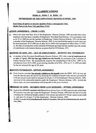 CLARIFICATIONS 
[PARA 6; PARA 7 & PARA 171 
MEMBERSHIP OF THE EMPLOYEES' PENSION SCHEME, 1995 
Exercisin2 of option to become member from a retrospective date. j [Refer Para 6 (d) Para 7(3) and Para 17(3)1 
IOPTION ADMISSIBLE - FROM 1.3.1971 
(i) Para 6 (d) read with Para 7(3) of the Employees' Pension Scheme, 1995 provides that every 
employee who has been a member of Employees' Provident Fund Scheme, i952iExemptea r-und 
as on 15.11.1995 but not the member of Employees' Family Pension Scheme, 1971 can become 
a member of the Employees' Pension Scheme, 1995. It was clarified that option in such cases can 
be exercised from 16.11.1995 (on or after 16.11.1995) with retrospecti ve effect from 1.3.1971, 
i.e. the date of introduction of the erstwhile EP.Scheme provided that the member pays the arrears 
of contribution with interest thereon, as prescribed for EP.Scheme, 1971. 
MEMBERS OF EFPS, 1971 - OUT OF EMPLOYMENT - BENEFITS NOT WITHDRAVN 
(0) A member of the Provident FundlFamily Pension Scheme, 1971 who is out of employment on 
or after }S' April, 1993 but has not withdrawn the benefit, he continues to be a member of 
Family Pension Fund. He automatically acquires the membership of the E.P.S., 1995 on its 
introduction from 16.11.1995, as an existing member ofE.F.P.S., 1971 on 1511.1995 provided 
he has not attained the age of 58 years. 
BENEFITS WITHDRAWN - OPTION ADMISSIBLE 
(iii) Even if such a member has already withdrawn the benefit under the EFPS, 1971, he may opt 
from the date he quits the service by returning the withdrawal benefit with interest calculated @ 
8.5% per annum as provided in sub-para (2) of para 17 of the Employees' Pension Scheme, 1995, 
and avail of the admissible benefits under the Employees' Pension Scheme, 1995. In both the 
above cases, no extra contribution will be payable in the given situation. 
MEMBERS OF EFPS - RETIRED FROM 1.4.93 ONWARDS - OPTION ADMISSIBLE 
6v) Such of the EPFIFJ.>Fmemoors who retired from service from 1.4.1993 onwards and settled their 
PF accounts may also opt to join the Employees' Pension Scheme, 1995 from the date of exit by 
refunding the withdrawal benefit availed of with interest calculated @ 8.5% per annum as provided 
in sub-para (2) of para 17 of the Employees' Pension Scheme, 1995. 
[C.P.F.C.'s circular No:2(l)Clarificationl96. dated 22'" December, 1995 and No:2(4)Clarification!96, dated 23"' 
May, 1996.] 
27 
 