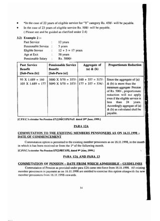 • *In the case of 22 years of eligible service for "Y" category Rs. 458/- will be payable. 
• In the case of 23 years of eligible service Rs. 508/- will be payable, 
( Please see and be guided as clarified under 2.4) 
3.2) Example 2 :- 
Past Service 
Pensionable Service 
Eligible Service 
Age at Exit 
Pensionable Salary 
12 years 
5 years 
12 + 5 = 17 years 
58 years 
Rs.5000/- 
95 X 1.689 = 160 5000 X 5170 = 3571- 160 + 357 = 517/- Since the aggregate of (a) 
105 X 1.689 = 177 50(lO X 5170 = 357/- 177 + 357 = 534/- & (b) is more than the 
minimum aggregate Pension 
of Rs. 500/-, proportionate 
reduction will not apply 
even if the eligible service is 
less than 24 years. 
Accordingly aggregate of (a) 
& (b) as calculated shall be 
payable. 
Aggregate of 
(a) & (b) 
Past Service 
Benefit 
[Sub-Para (b)] 
Pensionable Service 
Benefit 
[Sub-Para (a)] 
Proportionate Reduction 
[C.P.F.C.'s circular No:Pension-If7(2)98/CEPS/Vo!! dated 29th June, 1999.) 
PARA 12A 
COMMUTATION TO THE EXISTING MEMBERS PENSlONERS AS ON 16.11.1998 - 
DATE OF COltlMENCEMENT 
Commutation option is permitted to the existing member pensioners as on 16.11.1998, in the month 
in which it has been recei ved or from the 151 of the following month. 
[C.P.F.C.'s circular N():Pensioll.:v7{2)9'8TCEP8,dated 9'h June, 1999.) 
PARA 12A AND PARA 13 
COMMUTATION OF PENSION - DATE FROM WHICH ADMISSIBLE - GUIDELINES 
Commutation of Pension as provided under para 12A came into force from 16.11.1998. All existing 
member pensioners in payment as on l6.11.1998 are entitled to exercise this option alongwith the new 
member pensioners from 16.1 t .1998 onwards. 
34 
 
