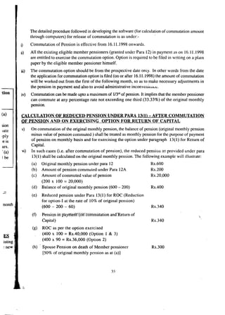 :tion 
The detailed procedure followed in developing the software (for calculation of commutation amount 
through computers) for release of commutation is as under.- 
i) Commutation of Pension is effective from 16.11.1998 onwards. 
ii) All the existing eligible member pensioners (granted under Para 12) in payment as on 16.11.1998 
are entitled to exercise the commutation option. Option is required to be filed in writing on a plain 
paper by the eligible member pensioner himself. 
iii) The commutation option should be from the prospective date oniy. In other words from the date 
the application for commutation option is filed (on or after 16.11.1998) the amount of commutation 
will be worked out from the first of the following month, so as to make necessary adjustments in 
the pension in payment and also to avoid administrative inconvenience, 
iv) Commutation can be made upto a maximum of 1I3rdof pension. It implies that the member pensioner 
can commute at any percentage rate not exceeding one third (33.33%) of the original monthly 
pension. 
(a) ~ALCULATION OF REDUCED PENSION UNDER PARA 13(1) - AFTER COMMUTATION 
OF PENSION AND ON EXERCISING OPTION FOR RETURN OF CAPITAL 
sion 
iate 
'ply 
:e IS 
ars. 
, (a) 
I be 
v) On commutation of the original monthly pension, the balance of pension (original monthly pension 
minus value of pension commuted) shall be treated as monthly pension for the purpose of payment 
of pension on monthly basis and for exercising the option under paragraph 13(1) for Return of 
Capital. 
vi) In such cases (i.e. after commutation of pension), the reduced pension as provided under para 
13(1) shall be calculated on the original monthly pension. The following example will illustrate: 
(a) 
(b) 
(c) 
(d) - - (e) 
nonth 
(f) 
(g) 
ES 
isting 
~new (h) 
Original monthly pension under para 12 
Amount of pension commuted under Para 12A 
Amount of commuted value of pension 
(200 x 100 = 20,000) 
Balance of original monthly pension (600 - 200) 
Reduced pension under Para 13(1) for ROC (Reduction 
for option-I at the rate of 10% of original pension) 
(600 - 200 - 60) 
Rs.600 
Rs.200 
Rs.20,000 
Rs.400 
Rs.340 
Pension in'pllymefft(on commutation andReturn of 
Capital) 
ROe as per the option exercised 
(400 x 100= Rs.40,000 (Option 1 & 3) 
(400 x 90 = Rs.36,000 (Option 2) 
Spouse Pension on death of Member pensioner 
[50% of original monthly pension as at (a)] 
Rs.340 
Rs.300 
35 
 