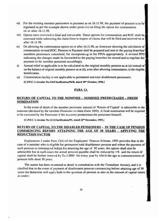 vii) For the existing member pensioners in payment as on 16.11.98, the payment of pension is to be 
regulated as per the example shown under point (vi) on filing the option for commutation 
on or after 16.11.98. 
viii) Option once exercised is final and irrevocable. These options for commutation and Roe shall be 
exercised while submitting the claim form in respect of claims that will be filed and received on or 
after 16.11.98. 
ix) On allowing the commutation option on or after 16.11.98, an Annexure showing the calculation of 
commutation revised ROe, Pension in Payment shall be prepared and sent to the paying branches! 
members pensioners concerned, for incorporating in the PPOs appropriately. A revised PPO 
indicating the changes made be forwarded to the paying branches for record and to regulate the 
payment to the member pensioner accordingly. 
x) Annual relief as applicable is to be calculated on the original monthly pension as at (a) instead of 
on the balance of original monthly pension as at (d), even after allowing commutation, to the eligible 
beneficiaries. 
xi) Commutation facility is not applicable to permanent and total disablement pensioners. 
[C.P.F.C.'s circular No:2/4/Clarificationl961B, dated 30tla October, 1998.] 
PARA 13. 
RETURN OF CAPITAL TO THE NOMINEE - NOMINEE PREDECEASES - FRESH 
NOMINATION 
In the event of death of the member pensioner, amount of 'Return of Capital' is admissible to the 
nominee (declared by the member-Pensioner in claim Form lO/D). A fresh nomination will be required 
to be executed by the Pensioner if the nominee predeceases the pensioner himself. 
[C.P.F.C.'s circular No:2(l)Clarificationl95, dated 22'" December, 1995.J 
RETURN OF CAPITAL TO THE DISABLED PENSIONERS - IN THE CASE OF PENSION 
COMMENCING BEFORE ATTAINING THE AGE OF 50 YEARS - APPLYING THE 
REDUCTION FACTOR 
Explanation 3 under Para 13(1) of the Employees' Pension Scheme, 1995 provides that in the 
case of a member who is eligible for permanent total disablement pension and where the payment of" 
such pension is commenced before~his attaining the age of 50 years, the option shall also be 
admissible but in suc~h~~s~s the actual pension payable shall be reduced by 1% and the return 6f 
capital shall be further reduced by Rs.I ,000/- for every year by which the age at commencement of 
pension falls short 50 years. 
The matter has been examined in detail in consultation with the Consultant Actuary, and it is 
clarified that in the event of payment of disablement pension commencing before attaining age of 50 
years thededuction wiIl apply both in the quantum of pension as also in the amount of capital return 
as under:- 
36 
 