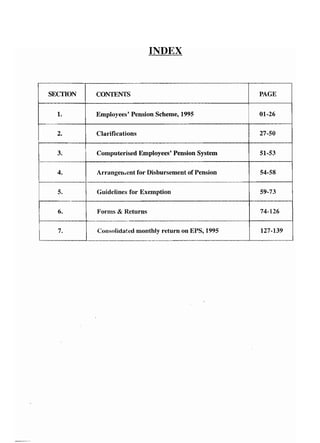 INDEX 
SECTION CONTENTS PAGE 
1. Employees' Pension Scheme, 1995 01-26 
2. Clarifications 27-50 
3. Computerised Employees' Pension System 51-53 
4. Arrangement for Disbursement of Pension 54-58 
5. Guidelines for Exemption 59-73 
6. Forms & Returns 74-126 
7. Consolidated monthly return on EPS, 1995 127-139 
 