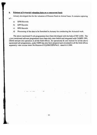 8. Printout of Actuarial valuation data on a concurrent basis 
Actuary developed this for the valuation of Pension Fund on Annual basis. It contains capturing 
of :- 
a) EPM Records 
b) EPP Records 
c) EPE Records 
d) Processing of the data to be furnished to Actuary for conducting the Actuarial work. 
The above-mentioned 8 sub-programmes have been developed with the help of NIC LISD. The 
<toovementioned software programmes have been duly inter-linked and integrated with CAMPS 1995, 
CRAS and put into operation in all the field offices. An operational & user manual for all the above 
mentioned sub-programmes, under CEPS has also been prepared and circulated to all the field offices 
separately vide circular letter No:Pension-I17(2)/98/CEPS/Vol.I, dated 6.8.1999. 
-, 
53 
 