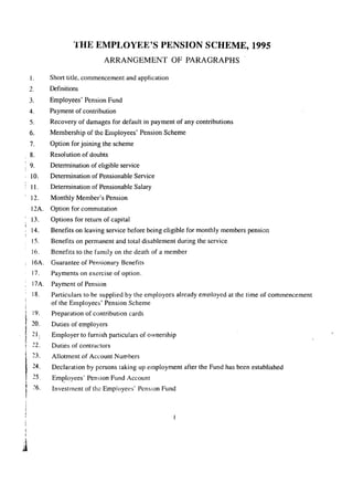 1. 
2. 
3. 
4. 
5. 
6. 
7. 
8. 
9. 
10. 
11. 
12. 
12A. 
13. 
14. 
15. 
16. 
16A. 
17. 
17A. 
18. 
t 19. 
.it 20. 21. 
.! 22. !) 
I23. 
24. 
25. 
26. 
1j 
THE EMPLOYEE'S PENSION SCHEME, 1995 
ARRANGEMENT OF PARAGRAPHS 
Short title, commencement and application 
Definitions 
Employees' Pension Fund 
Payment of contribution 
Recovery of damages for default in payment of any contributions 
Membership of the Employees' Pension Scheme 
Option for joining the scheme 
Resolution of doubts 
Determination of eligible service 
Determination of Pensionable Service 
Determination of Pensionable Salary 
Monthly Member's Pension 
Option for commutation 
Options for return of capital 
Benefits on leaving service before being eligible for monthly members pension 
Benefits on permanent and total disablement during the service 
Benefits to the family on the death of a member 
Guarantee of Pensionary Benefits 
Payments on exercise of option. 
Payment of Pension 
Particulars to be supplied by the employees already employed at the time of commencement 
of the Employees' Pension Scheme 
Preparation of contribution cards 
Duties of employers 
Employer to furnishparticulars of ownership 
Duties of contractors 
Allotment of Account Numbers 
Declaration by persons taking up employment after the Fund has been established 
Em~loyees' Pension Fund Account 
Investment of the Employees' Pension Fund 
 