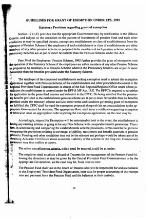 GUIDELINES FOR GRANT OF EXEMPTION UNDER EPS, 1995 
Statutory Provision regarding grant of exemption 
Section 17 (I-C) provides that the appropriate Government may, by notification in the Official 
Gazette, and subject to the condition on the pattern of investment of pension fund and such other 
conditions as may be specified therein, exempt any establishment or class of establishments from the 
operation of Pension Scheme if the employees of such establishment or class of establishments are either 
members of any other pension scheme or proposed to be members of such pension scheme, where the 
pensionary benefits are at par or more favourable than the Pension Scheme under the Act. 
Para 39 of the Employees' Pension Scheme, 1995 further provides for gram of exemption rrom 
the operation of the Statutory Scheme if the employees are either members of any other Pension Scheme 
or propose to be members of a Pension Scheme wherein the Pensionary benefits are at par or more 
favourable than the benefits provided under the Statutory Scheme. . 
The employer of the concerned establishments seeking exemption need to submit the exemption 
together with Pension Scheme of the establishments and other prescribed document to the 
Regional Provident Fund Commissioner-in-charge of the Sub-RegionallRegional Office under whose ju-risdiction 
the establishment is covered under the EPF & MP Act, 1952. The RPFC is required to scrutinize 
.the application in the prescribed manner and submit it to the CPFC. On being satisfied that the pension-lIlY 
benefits provided in the establishment pension scheme are at par or more favourable than the benefits 
provided under the statutory scheme and also other terms and condition governing grant of exemption 
aTe fulfilled, the CPFC shall forward the exemption proposal alongwith his recommendations to the ap-propriate 
Government for decision. The appropriate Govt. shall issue a notification granting exemption or otherwise issue an appropriate order rejecting the exemption application, as the case may be. 
Accordingly, request for Exemption will be entertainable both in the event, the establishment is 
baving any existing scheme or going in for any New Scheme with comparable benefit parameters. There-fore. 
in scrutinizing and comparing the establishments scheme provisions, stress need to be given to 
comparing the provisions relating to coverage, eligibility, entitlement and benefit quantum of pension 
pimarily. Funding and other modalities may not be the relevant and perhaps would be taken care of by 
obtaining Actuarial Certificate about economic viability of the scheme in the long run. Comparison 
p!u1UIIle(fm~ray thus suffice as above. 
The other miscellaneous s;riteria, which need be ensured, could be as under: 
The employer shall establish a Board of Trustees for the management of the Pension Fund fol-lowing 
the directions as may be given by the Central Provident Fund Commissioner or by the 
appropriate Government, as the case may be, from time to time. 
The Pension Fund shall vest in the Board of Trustees who will be responsible for and accountable 
to the Employees' Provident Fund Organisation, inter-alia for proper accounting of the receipts 
into and payment from the Pension Fund and the balances in their custody. 
59 
 