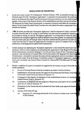 MODALITIES OF EXEMPTION 
1. As per provisions of para 39 of Employees' Pension Scheme, 1995, as amended through 
tification dated 28.2.96, 'Exemption Application' is required to be presented by the establi 
ment to the Regional Provident Fund Commissioner having jurisdiction over the 
together with a copy of the Pension Scheme of the establishment and other relevant documents! 
The Regional Provident Fund Commissioner is required to scrutinize and obtain the recommen,i 
dations of the Central Provident Fund Commissioner and submit the same to appropriate 
ernment for decision. 
2. "Pc:th 39 further provides that 'Exemption Application' shall be disposed of within a oeriod 
6 months from the date of its receipt or such further time that may be extended for reasons 
be recorded in writing. In case the 'Exemption Application' is not disposed of within the 
fied period, the exemption applied for shall be deemed to have been granted. An explanation 
been provided under para 39 through which it has been clarified that the period of 6 months 
count from the date on which the application for exemption is given in complete form to 
satisfaction of the Regional Provident Fund Commissioner. 
3. Certain employer are addressing the 'Exemption Application' to the Central Provident Fund 
missioner, where as some employers are presenting their applications to the Regional 
Fund Commissioner concerned. Keeping in view the provision of para 39 any 'Exemption 
plication' received directly in Central Office will be forwarded to the Regional Provident 
Commissioner concerned to scritinize the same and take appropriate action in accordance 
the provision of para 39 of the Scheme. To facilitate scrutiny of 'Exemption Application', 
lines were circulated vide Central Office Circular No. PensionlPIC/Vith Meeting/2782 
14.6.96. 
4. Besides, modalities for grant of exemption as suggested by the Actuary are given hereunder 
further guidelines: - 
A. In case of Existing Pension Fund the exemption procedure will be as follows: 
i) Establishment will provide Income Tax approved Trust Deed and Trust Rules of the 
which shall contain all the provisions of Annexure 'A'. 
ii) Consequent of the majority of employees of the establishment in favour of creating 
empted Pension Fund in Annexure 'B'. 
iii) - Confirmation by Employer-that-all categories of Employees associated with the -estaOlll 
ment are covered in Annexure 'D'. 
iv) Declaration by the Trustee that the investment has been made as per approved format 
62 
investment. 
v) Actuary of the fund will sign: 
(a) Annexure 'E' confirming that benefit of the scheme is at least at par with 
of EPS Scheme. 
 
