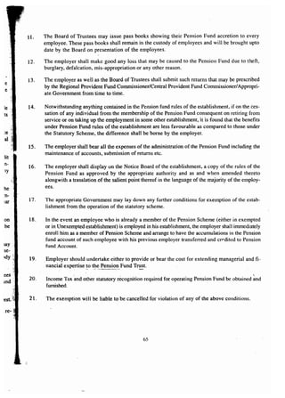 :ar 
on 
be 
lay 
se-ldy 
ees 
.md 
-est, 
re- 
11. The Board of Trustees may issue pass books showing their Pension Fund accretion to every 
employee. These pass books shall remain in the custody of employees and will be brought upto 
date by the Board on presentation of the employees. 
12. The employer shall make good any loss that may be caused to the Pension Fund due to theft, 
burglary, defalcation, mis-appropriation or any other reason. 
13. The employer as well as the Board of Trustees shall submit such returns that may be prescribed 
by the Regional Provident Fund Commissioner/Central Provident Fund Commissioner/ Appropri-ate 
Government from time to time. 
14. Notwithstanding anything contained in the Pension fund rules of the establishment, if on the ces-sation 
of any individual from the membership of the Pension Fund consequent on retiring from 
service or on taking up the employment in some other establishment, it is found that the benefits 
under Pension Fund rules of the establishment are less favourable as compared to those under 
the Statutory Scheme, the difference shall be borne by the employer. 
15. The employer shall bear all the expenses of the administration of the Pension Fund including the 
maintenance of accounts, submission of returns etc. 
16. The employer shall display on the Notice Board of the establishment, a copy of the rules of the 
Pension Fund as approved by the appropriate authority and as and when amended thereto 
alongwith a translation of the salient point thereof in the language of the majority of the employ-ees. 
17. The appropriate Government may lay down any further conditions for exemption of the estab-lishment 
from the operation of the statutory scheme. 
18. In the event an employee who is already a member of the Pension Scheme (either in exempted 
or in Unexempted establishment) is employed inhis establishment, the employer shall immediately 
enroIl him as a member of Pension Scheme and arrange to have the accumulations in the Pension 
fund account of such employee with his previous employer transferred and credited to Pension 
fund Account. 
19. Employer should undertake either to provide or bear the cost for extending managerial and fi-nancial 
expertise-to t~e Pension Fund Tr~t. 
'. , 
20. Income Tax and other statutory recognition required for operating Pension Fund be obtained and 
furnished. 
21. The exemption will be liable to be cancelled for violation of any of the above conditions. 
65 
 