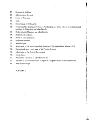 27. Disposal of the Fund 
28. Administration Account 
29. Forms of Accounts 
30. Audit 
31. Rounding up of the Benefits 
32. Valuation of the Employees' Pension Fund and review of the rates of contributions and 
quantum of the pension and other benefits 
33. 
34. 
35. 
36. 
37. 
38. 
39. 
40. 
41. 
42. 
43. 
44. 
Disbursement of Pension and other benefits 
Registers. Records etc. 
Power to issue directions 
Regional Committee 
Annual Report 
Application of the provisions of the Employees' Provident Fund Scheme, 1952 
Exemption from r+e operation of the Pension Scheme 
Information to the Central Government 
Interpretation 
Punishment for failure to submit return, etc. 
Payment of pension in the case of a person charged with the offence of murder 
Repeal and savings 
SCHEDULE 
,; 
 