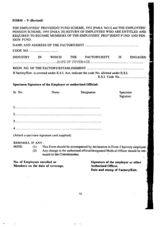 FORM - 9 (Revised) 
THE EMPLOYEES' PROVIDENT FUND SCHEME, 1952 [PARA 36(1)] and THE EMPLOYEES' 
PENSION SCHEME, 1995 [PARA 20] RETURN OF EMPLOYEES WHO ARE ENTITLED AND 
REQUIRED TO BECOME MEMBERS OF THE EMPLOYEES' PRO'.'IDENT FUND AND PEN-SION 
FUND. 
NAME AND ADDRESS OF THE FACTORYIESTT . 
CODE NO . 
INDUSTRY IN WHICH THE FACTORY IESTT. IS ENGAGED 
-n. A'T'T:' AT:' roA't Tnn AroD 
•••••••••••••••••••••••••••••••••••••••••••••••••••••••••••••••••••••••••••• ~.l. 1..1. ~ '--'.I.. .••...".-.J.. ' .&.....I..1.'..ra.'-'...&....I •••••.•••••••••••••••••••••••••••••••.•••••••••.•.••••••••••••••••••••••••••••••••.•••.•.••• 
REGN. NO. OF THE FACTORYIESTABLISHMENT . 
If factorylEstt. is covered under E.S.1. Act, indicate the code No. allotted under E.S.1. 
E.S.I. Code No . 
Specimen Signature of the Employer or authorlzed Official: 
Sr. No. Name . Designation Specimen 
Signature 
1 . 
2 . 
3 . 
4 . 
(Attach a specimen signature card supplied) 
REMARKS, IF ANY: 
NOTE: (1) This Form should be accompanied by declaration in Form-2 byevery employee. 
(2) Any change in the authorized official/designated Medical Officer should be inti-. 
mated mtlRfCottrtnissioner. 
No. of Employees enrolled as 
Members on the date of coverage. 
Signature of the employer or other 
Authorized Officer. 
Date and stamp of FactorylEstt .. 
75 
 