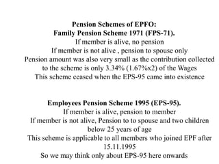 Pension Schemes of EPFO:
Family Pension Scheme 1971 (FPS-71).
If member is alive, no pension
If member is not alive , pension to spouse only
Pension amount was also very small as the contribution collected
to the scheme is only 3.34% (1.67%x2) of the Wages
This scheme ceased when the EPS-95 came into existence
Employees Pension Scheme 1995 (EPS-95).
If member is alive, pension to member
If member is not alive, Pension to to spouse and two children
below 25 years of age
This scheme is applicable to all members who joined EPF after
15.11.1995
So we may think only about EPS-95 here onwards
 