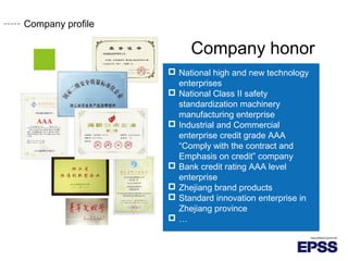 Company honor
 National high and new technology
enterprises
 National Class safetyⅡ
standardization machinery
manufacturing enterprise
 Industrial and Commercial
enterprise credit grade AAA
“Comply with the contract and
Emphasis on credit” company
 Bank credit rating AAA level
enterprise
 Zhejiang brand products
 Standard innovation enterprise in
Zhejiang province
 …
Company profile
 