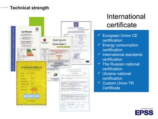 Technical strength
International
certificate
 European Union CE
certification
 Energy consumption
certification
 International standards
certification
 The Russian national
certification
 Ukraine national
certification
 Custom Union TR
Certificate
 