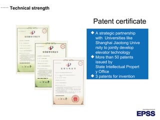 Technical strength
Patent certificate
 A strategic partnership
with Universities like
Shanghai Jiaotong Unive
rsity to jointly develop
elevator technology
 More than 50 patents
issued by
State Intellectual Propert
y Office
 3 patents for invention
 