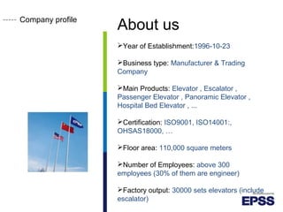 Company profile
About us
Year of Establishment:1996-10-23
Business type: Manufacturer & Trading
Company
Main Products: Elevator , Escalator ,
Passenger Elevator , Panoramic Elevator ,
Hospital Bed Elevator , ...
Certification: ISO9001, ISO14001:,
OHSAS18000, …
Floor area: 110,000 square meters
Number of Employees: above 300
employees (30% of them are engineer)
Factory output: 30000 sets elevators (include
escalator)
 