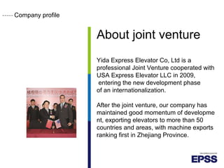 Company profile
About joint venture
Yida Express Elevator Co, Ltd is a
professional Joint Venture cooperated with
USA Express Elevator LLC in 2009,
entering the new development phase
of an internationalization.
After the joint venture, our company has
maintained good momentum of developme
nt, exporting elevators to more than 50
countries and areas, with machine exports
ranking first in Zhejiang Province.
 