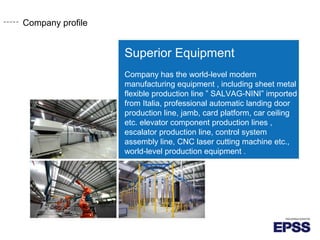 Company profile
Superior Equipment
Company has the world-level modern
manufacturing equipment , including sheet metal
flexible production line ” SALVAG-NINI” imported
from Italia, professional automatic landing door
production line, jamb, card platform, car ceiling
etc. elevator component production lines ,
escalator production line, control system
assembly line, CNC laser cutting machine etc.,
world-level production equipment .
 