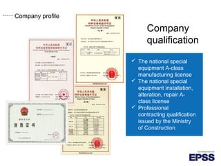 Company profile
Company
qualification
 The national special
equipment A-class
manufacturing license
 The national special
equipment installation,
alteration, repair A-
class license
 Professional
contracting qualification
issued by the Ministry
of Construction
Company profile
 
