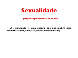 Sexualidade (Organiza ç ã o  Mundial de Sa úde) A sexualidade  é  uma energia que nos motiva para encontrar amor, contacto, ternura e intimidade; 