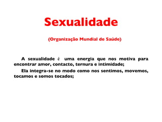 Sexualidade (Organiza ç ã o  Mundial de Sa úde) A sexualidade  é  uma energia que nos motiva para encontrar amor, contacto, ternura e intimidade;  Ela integra-se no modo como nos sentimos, movemos, tocamos e somos tocados;  
