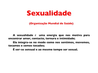 Sexualidade (Organiza ç ã o  Mundial de Sa úde) A sexualidade  é  uma energia que nos motiva para encontrar amor, contacto, ternura e intimidade;  Ela integra-se no modo como nos sentimos, movemos, tocamos e somos tocados;  É  ser-se sensual e ao mesmo tempo ser sexual.  