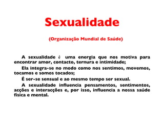 Sexualidade (Organiza ç ã o  Mundial de Sa úde) A sexualidade  é  uma energia que nos motiva para encontrar amor, contacto, ternura e intimidade;  Ela integra-se no modo como nos sentimos, movemos, tocamos e somos tocados;  É  ser-se sensual e ao mesmo tempo ser sexual.  A sexualidade influencia pensamentos, sentimentos, acç õ e s e interacç ões  e, por isso, influencia a nossa sa úde  f ís ica e mental. 