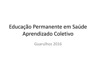 Educação Permanente em Saúde
Aprendizado Coletivo
Guarulhos 2016
 