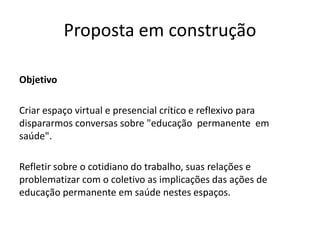 Proposta em construção
Objetivo
Criar espaço virtual e presencial crítico e reflexivo para
dispararmos conversas sobre "educação permanente em
saúde".
Refletir sobre o cotidiano do trabalho, suas relações e
problematizar com o coletivo as implicações das ações de
educação permanente em saúde nestes espaços.
 