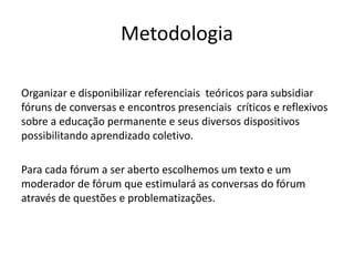 Metodologia
Organizar e disponibilizar referenciais teóricos para subsidiar
fóruns de conversas e encontros presenciais críticos e reflexivos
sobre a educação permanente e seus diversos dispositivos
possibilitando aprendizado coletivo.
Para cada fórum a ser aberto escolhemos um texto e um
moderador de fórum que estimulará as conversas do fórum
através de questões e problematizações.
 
