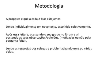 Metodologia
A proposta é que a cada X dias estejamos:
Lendo individualmente um novo texto, escolhido coletivamente.
Após essa leitura, acessando o seu grupo no fórum e ali
postando as suas observações/opiniões. (motivadas ou não pela
pergunta feita) .
Lendo as respostas dos colegas e problematizando uma ou várias
delas.
 
