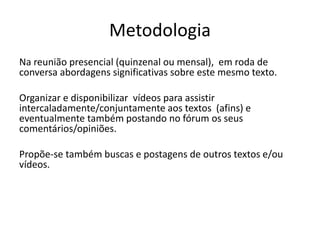 Metodologia
Na reunião presencial (quinzenal ou mensal), em roda de
conversa abordagens significativas sobre este mesmo texto.
Organizar e disponibilizar vídeos para assistir
intercaladamente/conjuntamente aos textos (afins) e
eventualmente também postando no fórum os seus
comentários/opiniões.
Propõe-se também buscas e postagens de outros textos e/ou
vídeos.
 