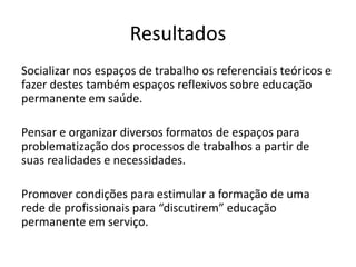 Resultados
Socializar nos espaços de trabalho os referenciais teóricos e
fazer destes também espaços reflexivos sobre educação
permanente em saúde.
Pensar e organizar diversos formatos de espaços para
problematização dos processos de trabalhos a partir de
suas realidades e necessidades.
Promover condições para estimular a formação de uma
rede de profissionais para “discutirem” educação
permanente em serviço.
 