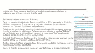  La instancia. Es un texto escrito dirigido a la Administración para solicitarle o
reclamarle algo a lo que tenemos derecho legal.
 Son imprescindibles en este tipo de textos:
 Datos personales del solicitante. Nombre, apellidos, el DNI o pasaporte, el domicilio,
teléfonos de contacto. Si la instancia la hacemos en nombre de un colectivo,
empresa, etc. También deberíamos incluir el cargo.
 Exposición de los motivos y argumentos, por los cuales consideramos que tenemos
derecho a aquello que solicitamos. Debemos comenzarlo con la palabra “EXPONE”
(en mayúsculas y en la primera línea) y, aparte, la conjunción “Que” encabezando
cada uno de los diferentes motivos y argumentos.
 Solicitud. Aquí hemos de detallar nuestras demandas. Iniciamos este apartado con la
palabra “SOLICITA” y, también aparte, la conjunción “Que”.
 También se puede añadir un apartado de documentos aportados, con los que reforzar
nuestros argumentos o solicitudes.
 Cierre. Al final de la instancia se escribe en lugar la fecha y la firma del solicitante.
 
