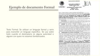 Ejemplo de documento Formal
Texto Formal: Se utilizan un lenguaje formal y serio
para transmitir un lenguaje específico. Se usa sobre
todo cuando el destinatario es alguna autoridad o
alguien con quien no estamos familiarizados.
 