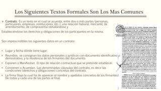 Los Siguientes Textos Formales Son Los Mas Comunes
 Contrato. Es un texto en el cual se acuerda, entre dos o más partes (personas,
particulares, empresas, instituciones, etc..), una relación (laboral, mercantil, de
arrendamiento, de compraventa) detallándose y
Estableciéndose los derechos y obligaciones de los participantes en la misma.
Son imprescindibles los siguientes datos en un contrato:
• Lugar y fecha dónde tiene lugar.
• Reunidos. se consignan los datos personales y jurídicos con documento identificativo o
demostrativo, y la residencia de los firmantes del documento.
• Exponen o Manifiestan. El tipo de relación contractual que se pretende establecer.
• Convienen o Acuerdan. Las denominadas cláusulas del contrato, es decir las
condiciones (derechos y obligaciones) concretas del contrato.
• La firma (bajo la cual ha de aparecer el nombre y apellidos concretos de los firmantes).
De todas y cada una de las partes al final.
 