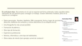 El currículum vitae. Documento en el cual se exponen de forma ordenada, todos aquellos datos
relevantes de una persona para conseguir un trabajo. Existen diferentes modelos; pero en la
mayoría se consignan:
• Datos personales. Nombre, Apellidos, DNI o pasaporte, fecha y lugar de nacimiento,
dirección, teléfonos de contacto, y correo electrónico (si se dispone de él).
• Una fotografía (lo más actual posible).
• Formación Académica.
• Otro tipo de formación.
• Experiencia profesional.
• Idiomas, informática u otro tipo de habilidades.
• Otros datos de interés (por ejemplo carnet de conducir).
 
