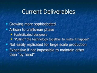 Current Deliverables Growing more sophisticated Artisan to craftsman phase Sophisticated designers “ Pulling” the technology together to make it happen” Not easily replicated for large scale production Expensive if not impossible to maintain other than “by hand” 
