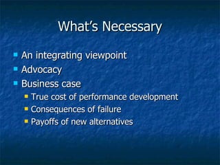 What’s Necessary An integrating viewpoint Advocacy Business case True cost of performance development Consequences of failure Payoffs of new alternatives 