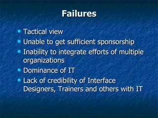 Failures Tactical view Unable to get sufficient sponsorship Inability to integrate efforts of multiple organizations Dominance of IT Lack of credibility of Interface Designers, Trainers and others with IT 