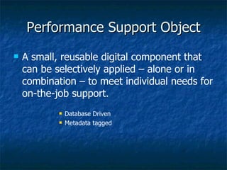 Performance Support Object A small, reusable digital component that can be selectively applied – alone or in combination – to meet individual needs for on-the-job support. Database Driven Metadata tagged 