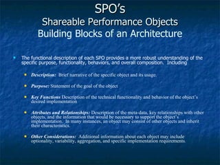 SPO’s Shareable Performance Objects Building Blocks of an Architecture The functional description of each SPO provides a more robust understanding of the specific purpose, functionality, behaviors, and overall composition.  Including Description:   Brief narrative of the specific object and its usage. Purpose:  Statement of the goal of the object Key Functions   Description of the technical functionality and behavior of the object’s desired implementation Attributes and Relationships:   Description of the meta-data, key relationships with other objects, and the information that would be necessary to support the object’s implementation.  In many instances, an object may consist of other objects and inherit their characteristics. Other Considerations:  Additional information about each object may include optionality, variability, aggregation, and specific implementation requirements . 