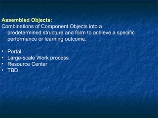 Assembled Objects:   Combinations of Component Objects into a predetermined structure and form to achieve a specific performance or learning outcome. Portal Large-scale Work process Resource Center TBD 