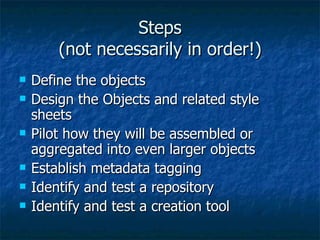 Steps (not necessarily in order!) Define the objects Design the Objects and related style sheets Pilot how they will be assembled or aggregated into even larger objects Establish metadata tagging  Identify and test a repository Identify and test a creation tool 