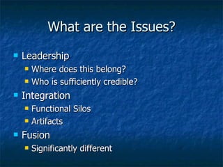 What are the Issues? Leadership Where does this belong? Who is sufficiently credible? Integration Functional Silos Artifacts Fusion Significantly different 