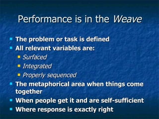 Performance is in the  Weave The problem or task is defined  All relevant variables are:  Surfaced Integrated Properly sequenced The metaphorical area when things come together When people get it and are self-sufficient Where response is exactly right 