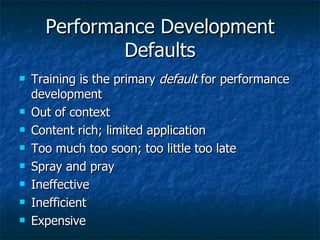 Performance Development Defaults Training is the primary  default  for performance development Out of context Content rich; limited application Too much too soon; too little too late Spray and pray Ineffective Inefficient Expensive 