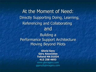 At the Moment of Need:   Directly Supporting Doing, Learning, Referencing and Collaborating   and   Building a  Performance Support Architecture Moving Beyond Pilots Gloria Gery Gery Associates Tolland MA 01034 413 258 4693 www.gloriagery.com [email_address] 